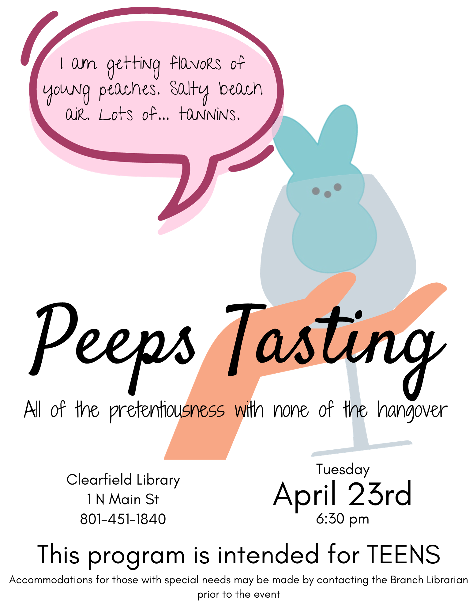 Image of a hand holding a wine glass in which rests a blue bunny-shaped peeps marshmallow. In a word bubble, text reads: "I am getting flavors of young peaches. Salty beach air. Lots of... tannins." Remaining text on page reads: Peeps Tasting, all of the pretentiousness, none of the hangover. Clearfield Library 1 N Main St 801-451-1840. Tuesday April 23rd 6:30 pm. This program is intended for TEENS Accommodations for those with special needs may be made by contacting the Branch Librarian prior to the event
