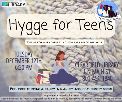 Image of a teen sitting with a blanket, a mug, and a nearby stack of books. Text reads: Hygge for Teens. Join us for our comfiest, coziest evening of the year. Tuesday  December 12th 6:30 pm. Clearfield Library  1 N Main St  801-451-1840. Feel free to bring a pillow, a blanket, and your coziest socks. This program is intended for TEENS Accommodations for those with special needs may be made by contacting the Branch Librarian prior to the event