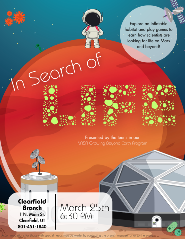 Title: In Search of Life. Description: Explore an inflatable habitat and play games to learn how scientists are looking for life on Mars and beyond. Location: Clearfield Branch 1 North Main Street, Clearfield, Utah. Phone Number: 801-451-1840. Date: March 25th 2024. Time: 6:30-7:30 PM.