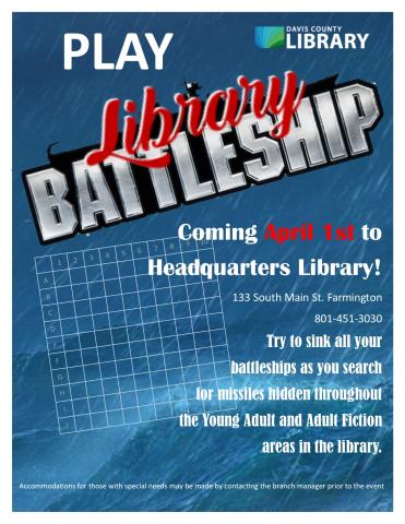 Coming April 1st to  Headquarters Library! 133 South Main St. Farmington 801-451-3030 Try to sink all your   battleships as you search  for missiles hidden throughout  the Young Adult and Adult Fiction  areas in the library.