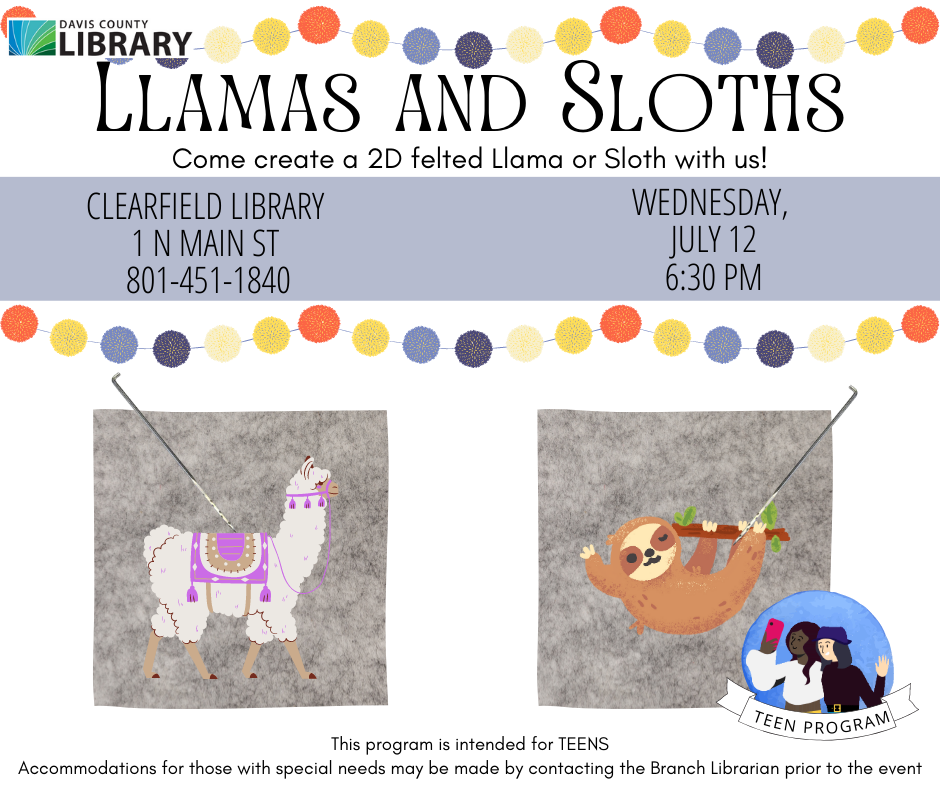 Picture of a llama on felt with needle nearby. Also a picture of a sloth on felt with a needle nearby. Text reads: Llamas and Sloths.Come create a 2D felted Llama or Sloth with us!Clearfield Library  1 N Main St  801-451-1840. Wednesday,  July 12 7:00 pm. This program is intended for TEENS Accommodations for those with special needs may be made by contacting the Branch Librarian prior to the event
